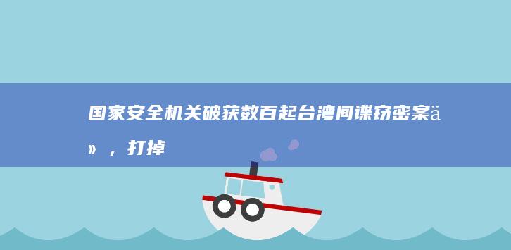 国家安全机关破获数百起台湾间谍窃密案件，打掉多个台湾情治部门针对大陆布建的情报网络，哪些信息值得关注？